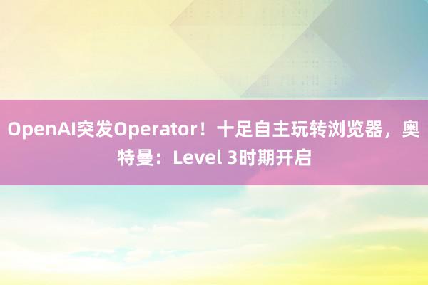 OpenAI突发Operator！十足自主玩转浏览器，奥特曼：Level 3时期开启