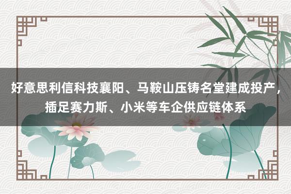 好意思利信科技襄阳、马鞍山压铸名堂建成投产，插足赛力斯、小米等车企供应链体系