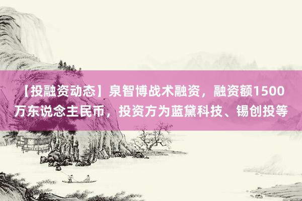 【投融资动态】泉智博战术融资，融资额1500万东说念主民币，投资方为蓝黛科技、锡创投等