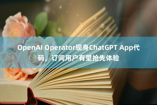 OpenAI Operator现身ChatGPT App代码，订阅用户有望抢先体验