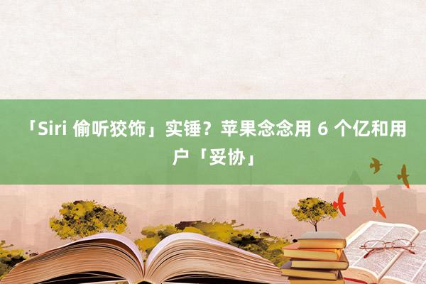 「Siri 偷听狡饰」实锤？苹果念念用 6 个亿和用户「妥协」