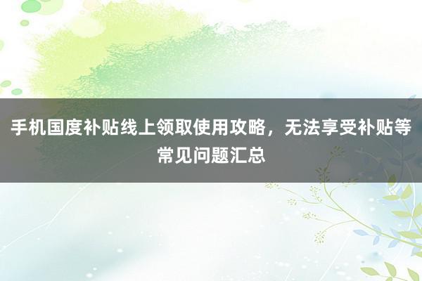 手机国度补贴线上领取使用攻略，无法享受补贴等常见问题汇总