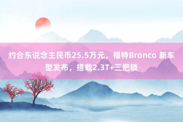 约合东说念主民币25.5万元，福特Bronco 新车型发布，搭载2.3T+三把锁