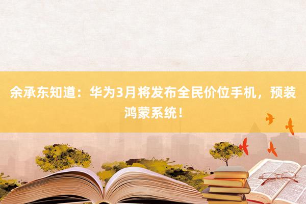 余承东知道：华为3月将发布全民价位手机，预装鸿蒙系统！