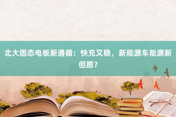 北大固态电板新遵循：快充又稳，新能源车能源新但愿？