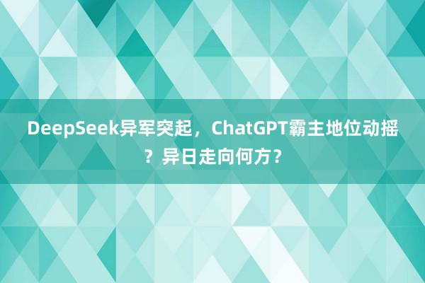 DeepSeek异军突起，ChatGPT霸主地位动摇？异日走向何方？