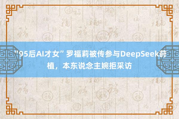 “95后AI才女”罗福莉被传参与DeepSeek莳植，本东说念主婉拒采访