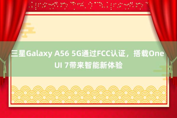 三星Galaxy A56 5G通过FCC认证，搭载One UI 7带来智能新体验