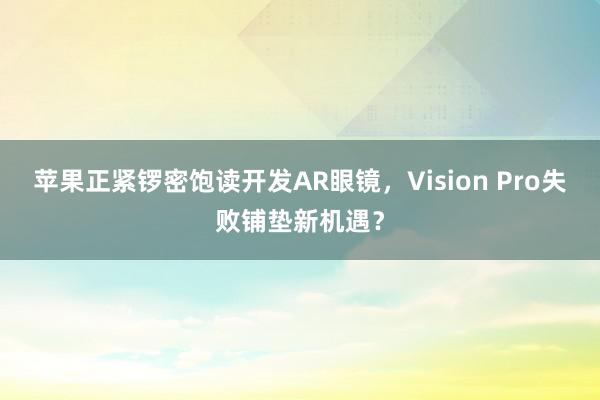 苹果正紧锣密饱读开发AR眼镜，Vision Pro失败铺垫新机遇？