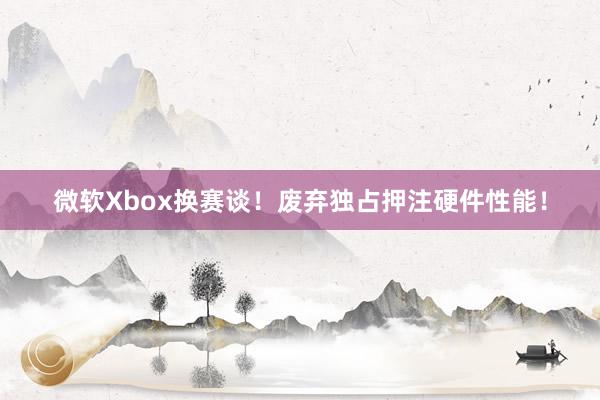 微软Xbox换赛谈！废弃独占押注硬件性能！