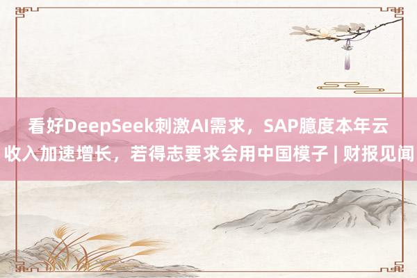 看好DeepSeek刺激AI需求，SAP臆度本年云收入加速增长，若得志要求会用中国模子 | 财报见闻