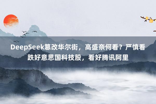 DeepSeek篡改华尔街，高盛奈何看？严慎看跌好意思国科技股，看好腾讯阿里