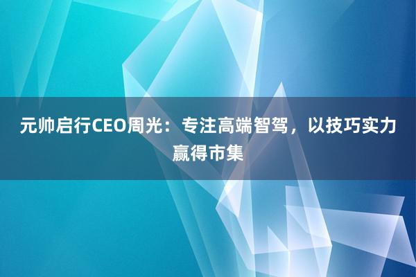 元帅启行CEO周光：专注高端智驾，以技巧实力赢得市集