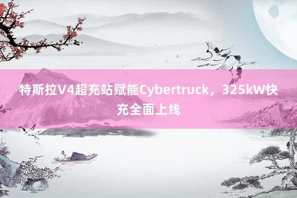 特斯拉V4超充站赋能Cybertruck，325kW快充全面上线