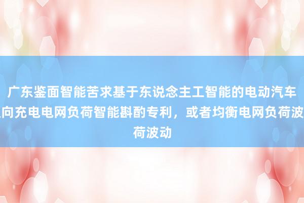 广东鉴面智能苦求基于东说念主工智能的电动汽车双向充电电网负荷智能斟酌专利，或者均衡电网负荷波动