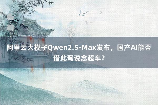 阿里云大模子Qwen2.5-Max发布，国产AI能否借此弯说念超车？