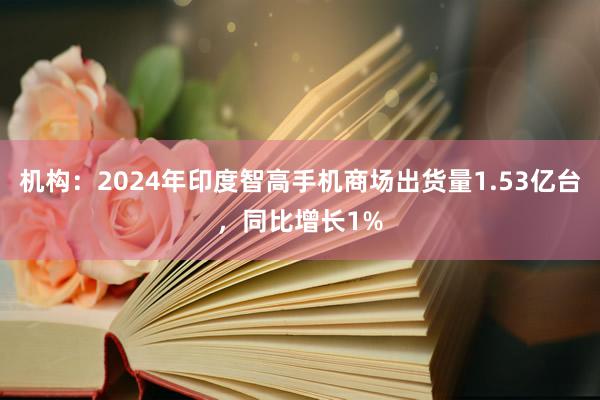 机构：2024年印度智高手机商场出货量1.53亿台，同比增长1%