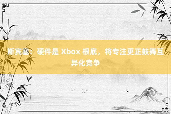 斯宾塞：硬件是 Xbox 根底，将专注更正鼓舞互异化竞争