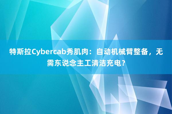 特斯拉Cybercab秀肌肉：自动机械臂整备，无需东说念主工清洁充电？