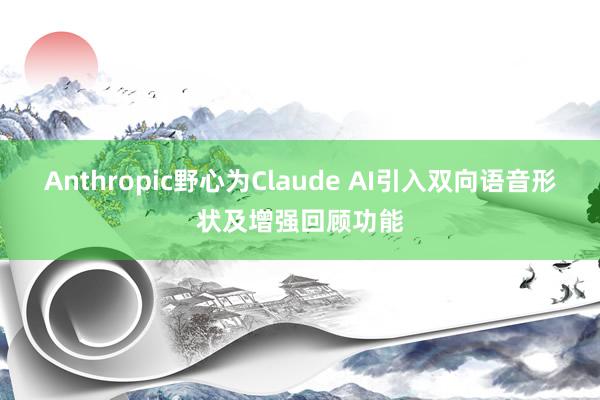 Anthropic野心为Claude AI引入双向语音形状及增强回顾功能