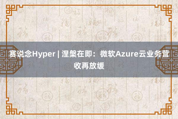 赛说念Hyper | 涅槃在即：微软Azure云业务营收再放缓