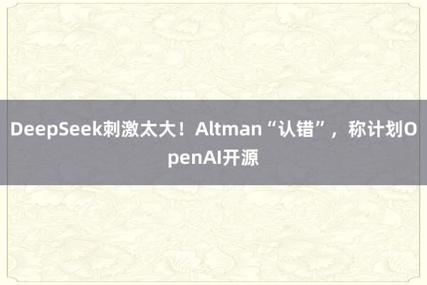 DeepSeek刺激太大！Altman“认错”，称计划OpenAI开源