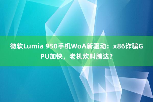 微软Lumia 950手机WoA新驱动：x86诈骗GPU加快，老机欢叫腾达？