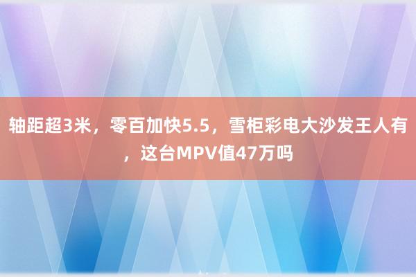 轴距超3米，零百加快5.5，雪柜彩电大沙发王人有，这台MPV值47万吗