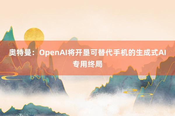 奥特曼：OpenAI将开垦可替代手机的生成式AI专用终局