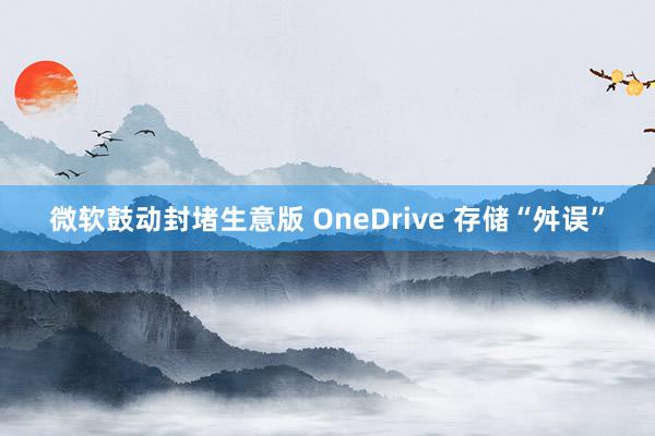 微软鼓动封堵生意版 OneDrive 存储“舛误”