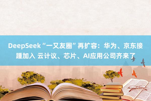 DeepSeek“一又友圈”再扩容：华为、京东接踵加入 云计议、芯片、AI应用公司齐来了