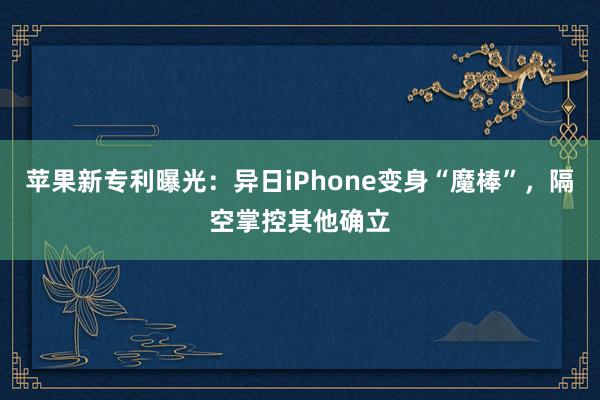 苹果新专利曝光：异日iPhone变身“魔棒”，隔空掌控其他确立