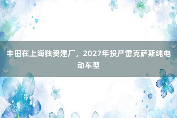 丰田在上海独资建厂，2027年投产雷克萨斯纯电动车型