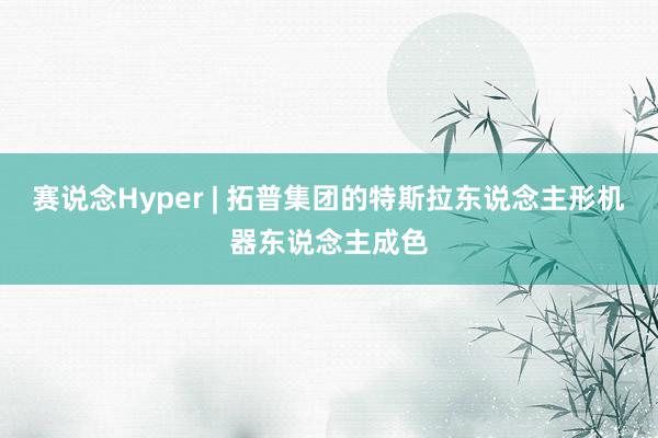 赛说念Hyper | 拓普集团的特斯拉东说念主形机器东说念主成色