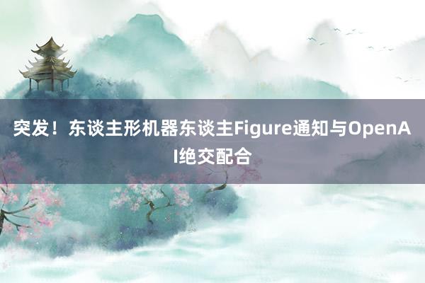 突发！东谈主形机器东谈主Figure通知与OpenAI绝交配合