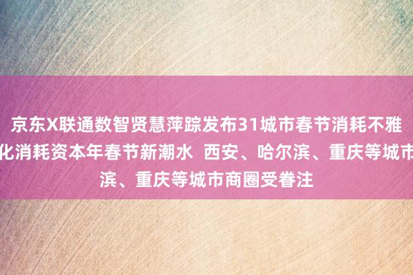 京东X联通数智贤慧萍踪发布31城市春节消耗不雅察：非遗文化消耗资本年春节新潮水  西安、哈尔滨、重庆等城市商圈受眷注