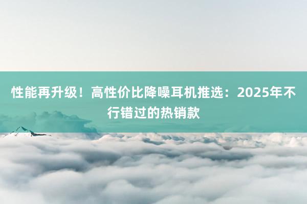 性能再升级！高性价比降噪耳机推选：2025年不行错过的热销款