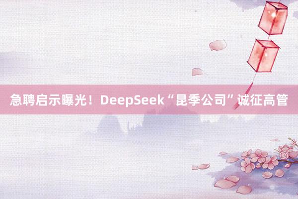 急聘启示曝光！DeepSeek“昆季公司”诚征高管