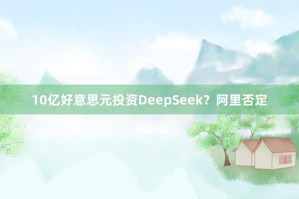 10亿好意思元投资DeepSeek？阿里否定