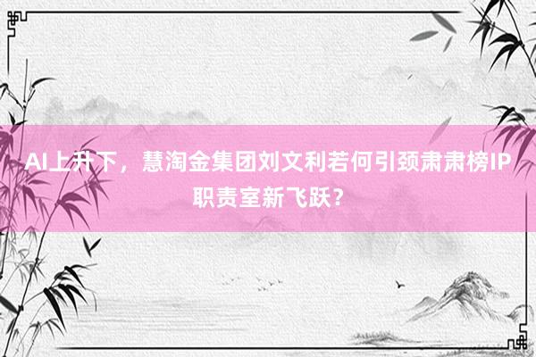 AI上升下，慧淘金集团刘文利若何引颈肃肃榜IP职责室新飞跃？