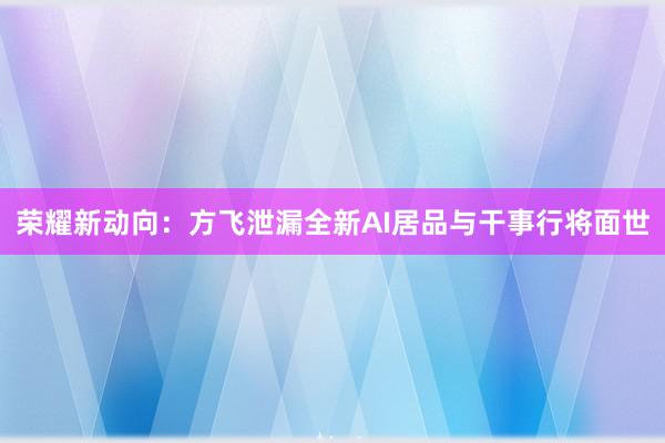 荣耀新动向：方飞泄漏全新AI居品与干事行将面世