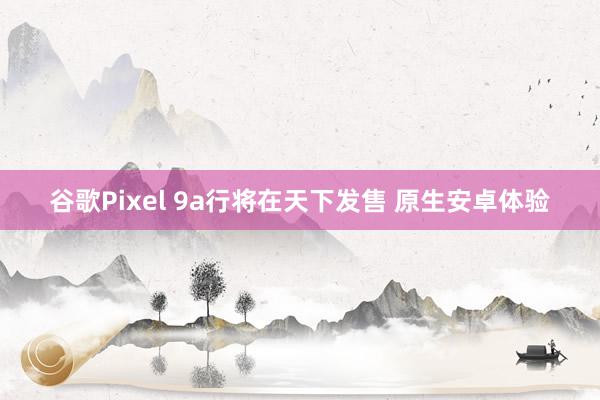 谷歌Pixel 9a行将在天下发售 原生安卓体验