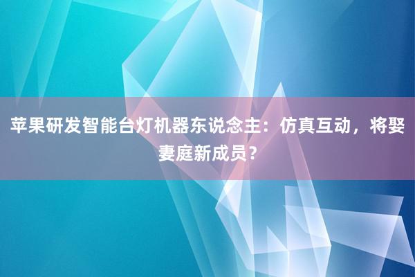 苹果研发智能台灯机器东说念主：仿真互动，将娶妻庭新成员？