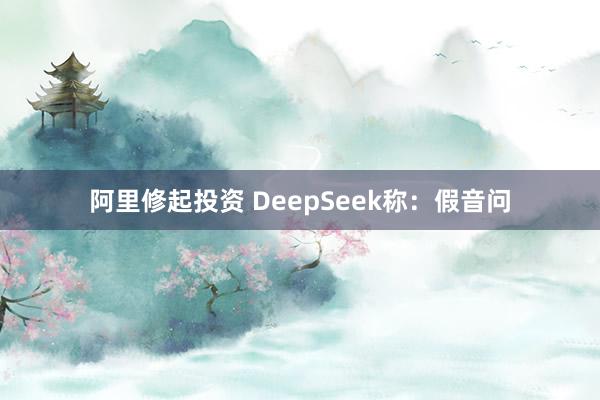 阿里修起投资 DeepSeek称：假音问