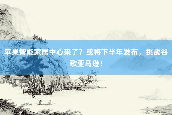 苹果智能家居中心来了？或将下半年发布，挑战谷歌亚马逊！