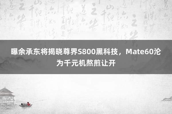 曝余承东将揭晓尊界S800黑科技，Mate60沦为千元机熬煎让开